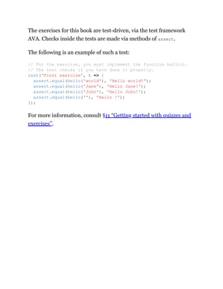 The exercises for this book are test-driven, via the test framework
AVA. Checks inside the tests are made via methods of assert.
The following is an example of such a test:
For more information, consult §11 “Getting started with quizzes and
exercises”.
// For the exercise, you must implement the function hello().
// The test checks if you have done it properly.
test('First exercise', t => {
assert.equal(hello('world'), 'Hello world!');
assert.equal(hello('Jane'), 'Hello Jane!');
assert.equal(hello('John'), 'Hello John!');
assert.equal(hello(''), 'Hello !');
});
 