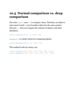 10.3 Normal comparison vs. deep
comparison
The strict equal() uses === to compare values. Therefore, an object is
only equal to itself – even if another object has the same content
(because === does not compare the contents of objects, only their
identities):
deepEqual() is a better choice for comparing objects:
This method works for Arrays, too:
assert.notEqual({foo: 1}, {foo: 1});
assert.deepEqual({foo: 1}, {foo: 1});
assert.notEqual(['a', 'b', 'c'], ['a', 'b', 'c']);
assert.deepEqual(['a', 'b', 'c'], ['a', 'b', 'c']);
 