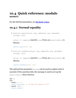 10.4 Quick reference: module
assert
For the full documentation, see the Node.js docs.
10.4.1 Normal equality
function equal(actual: any, expected: any, message?:
string): void
actual === expected must be true. If not, an AssertionError is
thrown.
function notEqual(actual: any, expected: any, message?:
string): void
actual !== expected must be true. If not, an AssertionError is
thrown.
The optional last parameter message can be used to explain what is
asserted. If the assertion fails, the message is used to set up the
AssertionError that is thrown.
assert.equal(3+3, 6);
assert.notEqual(3+3, 22);
let e;
try {
const x = 3;
assert.equal(x, 8, 'x must be equal to 8')
} catch (err) {
assert.equal(
 