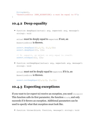 10.4.2 Deep equality
function deepEqual(actual: any, expected: any, message?:
string): void
actual must be deeply equal to expected. If not, an
AssertionError is thrown.
function notDeepEqual(actual: any, expected: any, message?:
string): void
actual must not be deeply equal to expected. If it is, an
AssertionError is thrown.
10.4.3 Expecting exceptions
If you want to (or expect to) receive an exception, you need throws():
This function calls its first parameter, the function block, and only
succeeds if it throws an exception. Additional parameters can be
used to specify what that exception must look like.
function throws(block: Function, message?: string): void
String(err),
'AssertionError [ERR_ASSERTION]: x must be equal to 8');
}
assert.deepEqual([1,2,3], [1,2,3]);
assert.deepEqual([], []);
// To .equal(), an object is only equal to itself:
assert.notEqual([], []);
assert.notDeepEqual([1,2,3], [1,2]);
 