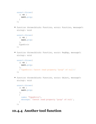 function throws(block: Function, error: Function, message?:
string): void
function throws(block: Function, error: RegExp, message?:
string): void
function throws(block: Function, error: Object, message?:
string): void
10.4.4 Another tool function
assert.throws(
() => {
null.prop;
}
);
assert.throws(
() => {
null.prop;
},
TypeError
);
assert.throws(
() => {
null.prop;
},
/^TypeError: Cannot read property 'prop' of null$/
);
assert.throws(
() => {
null.prop;
},
{
name: 'TypeError',
message: `Cannot read property 'prop' of null`,
}
);
 