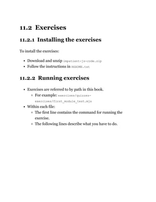 11.2 Exercises
11.2.1 Installing the exercises
To install the exercises:
Download and unzip impatient-js-code.zip
Follow the instructions in README.txt
11.2.2 Running exercises
Exercises are referred to by path in this book.
For example: exercises/quizzes-
exercises/first_module_test.mjs
Within each file:
The first line contains the command for running the
exercise.
The following lines describe what you have to do.
 