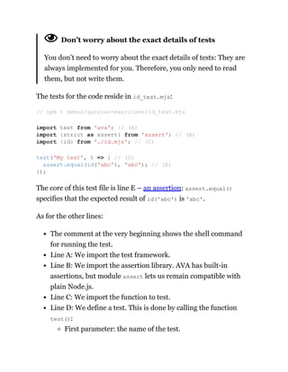 Don’t worry about the exact details of tests
You don’t need to worry about the exact details of tests: They are
always implemented for you. Therefore, you only need to read
them, but not write them.
The tests for the code reside in id_test.mjs:
The core of this test file is line E – an assertion: assert.equal()
specifies that the expected result of id('abc') is 'abc'.
As for the other lines:
The comment at the very beginning shows the shell command
for running the test.
Line A: We import the test framework.
Line B: We import the assertion library. AVA has built-in
assertions, but module assert lets us remain compatible with
plain Node.js.
Line C: We import the function to test.
Line D: We define a test. This is done by calling the function
test():
First parameter: the name of the test.
// npm t demos/quizzes-exercises/id_test.mjs
import test from 'ava'; // (A)
import {strict as assert} from 'assert'; // (B)
import {id} from './id.mjs'; // (C)
test('My test', t => { // (D)
assert.equal(id('abc'), 'abc'); // (E)
});
 
