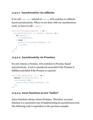 11.3.2.1 Asynchronicity via callbacks
If we call test.cb() instead of test(), AVA switches to callback-
based asynchronicity. When we are done with our asynchronous
work, we have to call t.end():
11.3.2.2 Asynchronicity via Promises
If a test returns a Promise, AVA switches to Promise-based
asynchronicity. A test is considered successful if the Promise is
fulfilled and failed if the Promise is rejected.
11.3.2.3 Async functions as test “bodies”
Async functions always return Promises. Therefore, an async
function is a convenient way of implementing an asynchronous test.
The following code is equivalent to the previous example.
test.cb('divideCallback', t => {
divideCallback(8, 4, (error, result) => {
if (error) {
t.end(error);
} else {
assert.strictEqual(result, 2);
t.end();
}
});
});
test('dividePromise 1', t => {
return dividePromise(8, 4)
.then(result => {
assert.strictEqual(result, 2);
});
});
 
