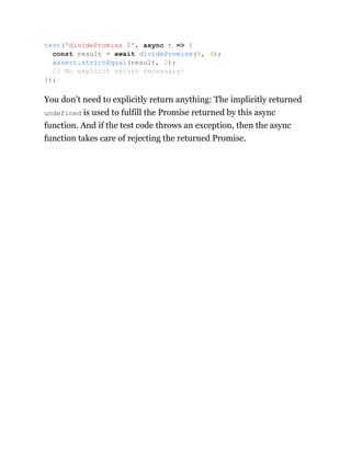 You don’t need to explicitly return anything: The implicitly returned
undefined is used to fulfill the Promise returned by this async
function. And if the test code throws an exception, then the async
function takes care of rejecting the returned Promise.
test('dividePromise 2', async t => {
const result = await dividePromise(8, 4);
assert.strictEqual(result, 2);
// No explicit return necessary!
});
 