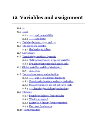 12 Variables and assignment
12.1 let
12.2 const
12.2.1 const and immutability
12.2.2 const and loops
12.3 Deciding between const and let
12.4 The scope of a variable
12.4.1 Shadowing variables
12.5 (Advanced)
12.6 Terminology: static vs. dynamic
12.6.1 Static phenomenon: scopes of variables
12.6.2 Dynamic phenomenon: function calls
12.7 Global variables and the global object
12.7.1 globalThis
12.8 Declarations: scope and activation
12.8.1 const and let: temporal dead zone
12.8.2 Function declarations and early activation
12.8.3 Class declarations are not activated early
12.8.4 var: hoisting (partial early activation)
12.9 Closures
12.9.1 Bound variables vs. free variables
12.9.2 What is a closure?
12.9.3 Example: A factory for incrementors
12.9.4 Use cases for closures
12.10 Further reading
 