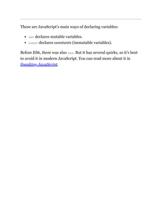 These are JavaScript’s main ways of declaring variables:
let declares mutable variables.
const declares constants (immutable variables).
Before ES6, there was also var. But it has several quirks, so it’s best
to avoid it in modern JavaScript. You can read more about it in
Speaking JavaScript.
 