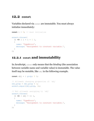 12.2 const
Variables declared via const are immutable. You must always
initialize immediately:
12.2.1 const and immutability
In JavaScript, const only means that the binding (the association
between variable name and variable value) is immutable. The value
itself may be mutable, like obj in the following example.
const i = 0; // must initialize
assert.throws(
() => { i = i + 1 },
{
name: 'TypeError',
message: 'Assignment to constant variable.',
}
);
const obj = { prop: 0 };
// Allowed: changing properties of `obj`
obj.prop = obj.prop + 1;
assert.equal(obj.prop, 1);
// Not allowed: assigning to `obj`
assert.throws(
() => { obj = {} },
{
name: 'TypeError',
message: 'Assignment to constant variable.',
}
);
 