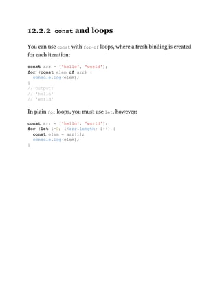12.2.2 const and loops
You can use const with for-of loops, where a fresh binding is created
for each iteration:
In plain for loops, you must use let, however:
const arr = ['hello', 'world'];
for (const elem of arr) {
console.log(elem);
}
// Output:
// 'hello'
// 'world'
const arr = ['hello', 'world'];
for (let i=0; i<arr.length; i++) {
const elem = arr[i];
console.log(elem);
}
 