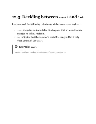 12.3 Deciding between const and let
I recommend the following rules to decide between const and let:
const indicates an immutable binding and that a variable never
changes its value. Prefer it.
let indicates that the value of a variable changes. Use it only
when you can’t use const.
Exercise: const
exercises/variables-assignment/const_exrc.mjs
 