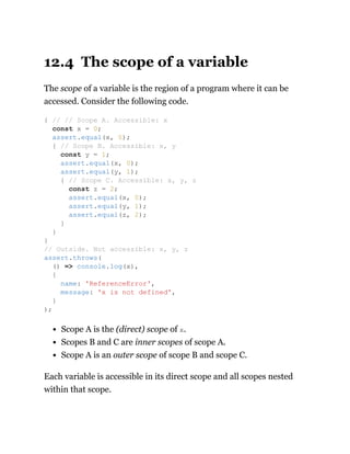 12.4 The scope of a variable
The scope of a variable is the region of a program where it can be
accessed. Consider the following code.
Scope A is the (direct) scope of x.
Scopes B and C are inner scopes of scope A.
Scope A is an outer scope of scope B and scope C.
Each variable is accessible in its direct scope and all scopes nested
within that scope.
{ // // Scope A. Accessible: x
const x = 0;
assert.equal(x, 0);
{ // Scope B. Accessible: x, y
const y = 1;
assert.equal(x, 0);
assert.equal(y, 1);
{ // Scope C. Accessible: x, y, z
const z = 2;
assert.equal(x, 0);
assert.equal(y, 1);
assert.equal(z, 2);
}
}
}
// Outside. Not accessible: x, y, z
assert.throws(
() => console.log(x),
{
name: 'ReferenceError',
message: 'x is not defined',
}
);
 
