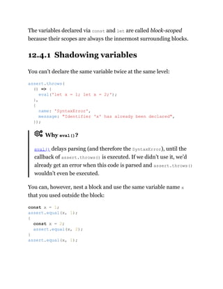 The variables declared via const and let are called block-scoped
because their scopes are always the innermost surrounding blocks.
12.4.1 Shadowing variables
You can’t declare the same variable twice at the same level:
Why eval()?
eval() delays parsing (and therefore the SyntaxError), until the
callback of assert.throws() is executed. If we didn’t use it, we’d
already get an error when this code is parsed and assert.throws()
wouldn’t even be executed.
You can, however, nest a block and use the same variable name x
that you used outside the block:
assert.throws(
() => {
eval('let x = 1; let x = 2;');
},
{
name: 'SyntaxError',
message: "Identifier 'x' has already been declared",
});
const x = 1;
assert.equal(x, 1);
{
const x = 2;
assert.equal(x, 2);
}
assert.equal(x, 1);
 