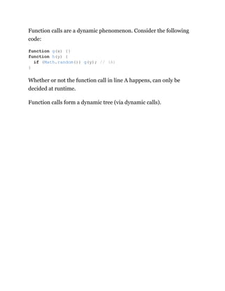 Function calls are a dynamic phenomenon. Consider the following
code:
Whether or not the function call in line A happens, can only be
decided at runtime.
Function calls form a dynamic tree (via dynamic calls).
function g(x) {}
function h(y) {
if (Math.random()) g(y); // (A)
}
 