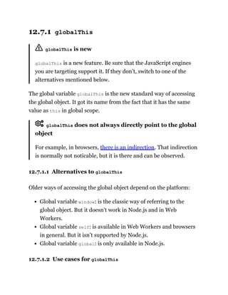 12.7.1 globalThis
globalThis is new
globalThis is a new feature. Be sure that the JavaScript engines
you are targeting support it. If they don’t, switch to one of the
alternatives mentioned below.
The global variable globalThis is the new standard way of accessing
the global object. It got its name from the fact that it has the same
value as this in global scope.
globalThis does not always directly point to the global
object
For example, in browsers, there is an indirection. That indirection
is normally not noticable, but it is there and can be observed.
12.7.1.1 Alternatives to globalThis
Older ways of accessing the global object depend on the platform:
Global variable window: is the classic way of referring to the
global object. But it doesn’t work in Node.js and in Web
Workers.
Global variable self: is available in Web Workers and browsers
in general. But it isn’t supported by Node.js.
Global variable global: is only available in Node.js.
12.7.1.2 Use cases for globalThis
 