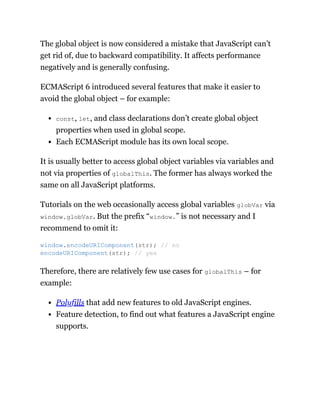 The global object is now considered a mistake that JavaScript can’t
get rid of, due to backward compatibility. It affects performance
negatively and is generally confusing.
ECMAScript 6 introduced several features that make it easier to
avoid the global object – for example:
const, let, and class declarations don’t create global object
properties when used in global scope.
Each ECMAScript module has its own local scope.
It is usually better to access global object variables via variables and
not via properties of globalThis. The former has always worked the
same on all JavaScript platforms.
Tutorials on the web occasionally access global variables globVar via
window.globVar. But the prefix “window.” is not necessary and I
recommend to omit it:
Therefore, there are relatively few use cases for globalThis – for
example:
Polyfills that add new features to old JavaScript engines.
Feature detection, to find out what features a JavaScript engine
supports.
window.encodeURIComponent(str); // no
encodeURIComponent(str); // yes
 