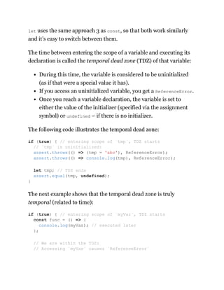 let uses the same approach 3 as const, so that both work similarly
and it’s easy to switch between them.
The time between entering the scope of a variable and executing its
declaration is called the temporal dead zone (TDZ) of that variable:
During this time, the variable is considered to be uninitialized
(as if that were a special value it has).
If you access an uninitialized variable, you get a ReferenceError.
Once you reach a variable declaration, the variable is set to
either the value of the initializer (specified via the assignment
symbol) or undefined – if there is no initializer.
The following code illustrates the temporal dead zone:
The next example shows that the temporal dead zone is truly
temporal (related to time):
if (true) { // entering scope of `tmp`, TDZ starts
// `tmp` is uninitialized:
assert.throws(() => (tmp = 'abc'), ReferenceError);
assert.throws(() => console.log(tmp), ReferenceError);
let tmp; // TDZ ends
assert.equal(tmp, undefined);
}
if (true) { // entering scope of `myVar`, TDZ starts
const func = () => {
console.log(myVar); // executed later
};
// We are within the TDZ:
// Accessing `myVar` causes `ReferenceError`
 