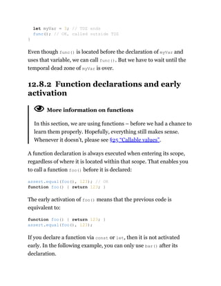 Even though func() is located before the declaration of myVar and
uses that variable, we can call func(). But we have to wait until the
temporal dead zone of myVar is over.
12.8.2 Function declarations and early
activation
More information on functions
In this section, we are using functions – before we had a chance to
learn them properly. Hopefully, everything still makes sense.
Whenever it doesn’t, please see §25 “Callable values”.
A function declaration is always executed when entering its scope,
regardless of where it is located within that scope. That enables you
to call a function foo() before it is declared:
The early activation of foo() means that the previous code is
equivalent to:
If you declare a function via const or let, then it is not activated
early. In the following example, you can only use bar() after its
declaration.
let myVar = 3; // TDZ ends
func(); // OK, called outside TDZ
}
assert.equal(foo(), 123); // OK
function foo() { return 123; }
function foo() { return 123; }
assert.equal(foo(), 123);
 