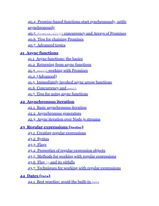 40.4 Promise-based functions start synchronously, settle
asynchronously
40.5 Promise.all(): concurrency and Arrays of Promises
40.6 Tips for chaining Promises
40.7 Advanced topics
41 Async functions
41.1 Async functions: the basics
41.2 Returning from async functions
41.3 await: working with Promises
41.4 (Advanced)
41.5 Immediately invoked async arrow functions
41.6 Concurrency and await
41.7 Tips for using async functions
42 Asynchronous iteration
42.1 Basic asynchronous iteration
42.2 Asynchronous generators
42.3 Async iteration over Node.js streams
43 Regular expressions (RegExp)
43.1 Creating regular expressions
43.2 Syntax
43.3 Flags
43.4 Properties of regular expression objects
43.5 Methods for working with regular expressions
43.6 Flag /g and its pitfalls
43.7 Techniques for working with regular expressions
44 Dates (Date)
44.1 Best practice: avoid the built-in Date
 