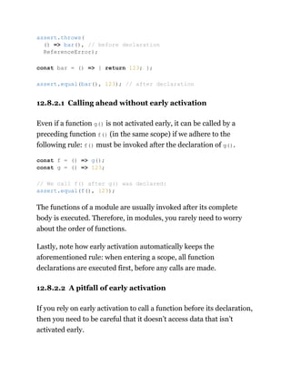 12.8.2.1 Calling ahead without early activation
Even if a function g() is not activated early, it can be called by a
preceding function f() (in the same scope) if we adhere to the
following rule: f() must be invoked after the declaration of g().
The functions of a module are usually invoked after its complete
body is executed. Therefore, in modules, you rarely need to worry
about the order of functions.
Lastly, note how early activation automatically keeps the
aforementioned rule: when entering a scope, all function
declarations are executed first, before any calls are made.
12.8.2.2 A pitfall of early activation
If you rely on early activation to call a function before its declaration,
then you need to be careful that it doesn’t access data that isn’t
activated early.
assert.throws(
() => bar(), // before declaration
ReferenceError);
const bar = () => { return 123; };
assert.equal(bar(), 123); // after declaration
const f = () => g();
const g = () => 123;
// We call f() after g() was declared:
assert.equal(f(), 123);
 