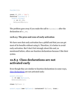 The problem goes away if you make the call to funcDecl() after the
declaration of MY_STR.
12.8.2.3 The pros and cons of early activation
We have seen that early activation has a pitfall and that you can get
most of its benefits without using it. Therefore, it is better to avoid
early activation. But I don’t feel strongly about this and, as
mentioned before, often use function declarations because I like their
syntax.
12.8.3 Class declarations are not
activated early
Even though they are similar to function declarations in some ways,
class declarations are not activated early:
funcDecl();
const MY_STR = 'abc';
function funcDecl() {
assert.throws(
() => MY_STR,
ReferenceError);
}
assert.throws(
() => new MyClass(),
ReferenceError);
class MyClass {}
assert.equal(new MyClass() instanceof MyClass, true);
 
