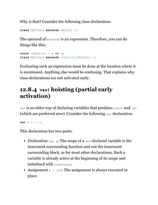 Why is that? Consider the following class declaration:
The operand of extends is an expression. Therefore, you can do
things like this:
Evaluating such an expression must be done at the location where it
is mentioned. Anything else would be confusing. That explains why
class declarations are not activated early.
12.8.4 var: hoisting (partial early
activation)
var is an older way of declaring variables that predates const and let
(which are preferred now). Consider the following var declaration.
This declaration has two parts:
Declaration var x: The scope of a var-declared variable is the
innermost surrounding function and not the innermost
surrounding block, as for most other declarations. Such a
variable is already active at the beginning of its scope and
initialized with undefined.
Assignment x = 123: The assignment is always executed in
place.
class MyClass extends Object {}
const identity = x => x;
class MyClass extends identity(Object) {}
var x = 123;
 
