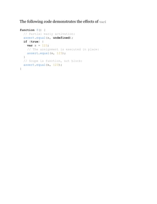 The following code demonstrates the effects of var:
function f() {
// Partial early activation:
assert.equal(x, undefined);
if (true) {
var x = 123;
// The assignment is executed in place:
assert.equal(x, 123);
}
// Scope is function, not block:
assert.equal(x, 123);
}
 