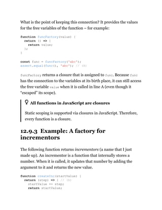 What is the point of keeping this connection? It provides the values
for the free variables of the function – for example:
funcFactory returns a closure that is assigned to func. Because func
has the connection to the variables at its birth place, it can still access
the free variable value when it is called in line A (even though it
“escaped” its scope).
All functions in JavaScript are closures
Static scoping is supported via closures in JavaScript. Therefore,
every function is a closure.
12.9.3 Example: A factory for
incrementors
The following function returns incrementors (a name that I just
made up). An incrementor is a function that internally stores a
number. When it is called, it updates that number by adding the
argument to it and returns the new value.
function funcFactory(value) {
return () => {
return value;
};
}
const func = funcFactory('abc');
assert.equal(func(), 'abc'); // (A)
function createInc(startValue) {
return (step) => { // (A)
startValue += step;
return startValue;
 