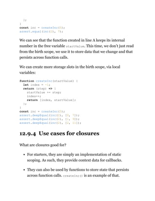 We can see that the function created in line A keeps its internal
number in the free variable startValue. This time, we don’t just read
from the birth scope, we use it to store data that we change and that
persists across function calls.
We can create more storage slots in the birth scope, via local
variables:
12.9.4 Use cases for closures
What are closures good for?
For starters, they are simply an implementation of static
scoping. As such, they provide context data for callbacks.
They can also be used by functions to store state that persists
across function calls. createInc() is an example of that.
};
}
const inc = createInc(5);
assert.equal(inc(2), 7);
function createInc(startValue) {
let index = -1;
return (step) => {
startValue += step;
index++;
return [index, startValue];
};
}
const inc = createInc(5);
assert.deepEqual(inc(2), [0, 7]);
assert.deepEqual(inc(2), [1, 9]);
assert.deepEqual(inc(2), [2, 11]);
 