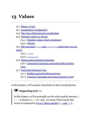 13 Values
13.1 What’s a type?
13.2 JavaScript’s type hierarchy
13.3 The types of the language specification
13.4 Primitive values vs. objects
13.4.1 Primitive values (short: primitives)
13.4.2 Objects
13.5 The operators typeof and instanceof: what’s the type of a
value?
13.5.1 typeof
13.5.2 instanceof
13.6 Classes and constructor functions
13.6.1 Constructor functions associated with primitive
types
13.7 Converting between types
13.7.1 Explicit conversion between types
13.7.2 Coercion (automatic conversion between types)
In this chapter, we’ll examine what kinds of values JavaScript has.
Supporting tool: ===
In this chapter, we’ll occasionally use the strict equality operator. a
=== b evaluates to true if a and b are equal. What exactly that
means is explained in §14.4.2 “Strict equality (=== and !==)”.
 