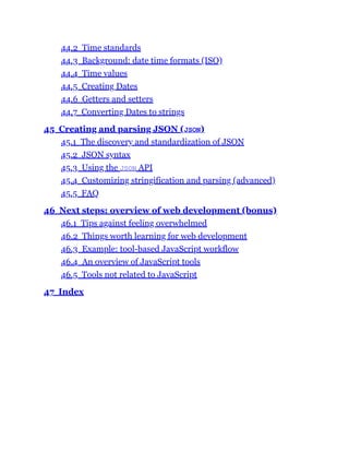 44.2 Time standards
44.3 Background: date time formats (ISO)
44.4 Time values
44.5 Creating Dates
44.6 Getters and setters
44.7 Converting Dates to strings
45 Creating and parsing JSON (JSON)
45.1 The discovery and standardization of JSON
45.2 JSON syntax
45.3 Using the JSON API
45.4 Customizing stringification and parsing (advanced)
45.5 FAQ
46 Next steps: overview of web development (bonus)
46.1 Tips against feeling overwhelmed
46.2 Things worth learning for web development
46.3 Example: tool-based JavaScript workflow
46.4 An overview of JavaScript tools
46.5 Tools not related to JavaScript
47 Index
 