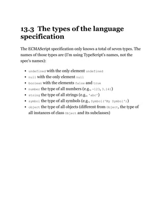13.3 The types of the language
specification
The ECMAScript specification only knows a total of seven types. The
names of those types are (I’m using TypeScript’s names, not the
spec’s names):
undefined with the only element undefined
null with the only element null
boolean with the elements false and true
number the type of all numbers (e.g., -123, 3.141)
string the type of all strings (e.g., 'abc')
symbol the type of all symbols (e.g., Symbol('My Symbol'))
object the type of all objects (different from Object, the type of
all instances of class Object and its subclasses)
 