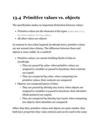 13.4 Primitive values vs. objects
The specification makes an important distinction between values:
Primitive values are the elements of the types undefined, null,
boolean, number, string, symbol.
All other values are objects.
In contrast to Java (that inspired JavaScript here), primitive values
are not second-class citizens. The difference between them and
objects is more subtle. In a nutshell:
Primitive values: are atomic building blocks of data in
JavaScript.
They are passed by value: when primitive values are
assigned to variables or passed to functions, their contents
are copied.
They are compared by value: when comparing two
primitive values, their contents are compared.
Objects: are compound pieces of data.
They are passed by identity (my term): when objects are
assigned to variables or passed to functions, their identities
(think pointers) are copied.
They are compared by identity (my term): when comparing
two objects, their identities are compared.
Other than that, primitive values and objects are quite similar: they
both have properties (key-value entries) and can be used in the same
 