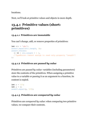 locations.
Next, we’ll look at primitive values and objects in more depth.
13.4.1 Primitive values (short:
primitives)
13.4.1.1 Primitives are immutable
You can’t change, add, or remove properties of primitives:
13.4.1.2 Primitives are passed by value
Primitives are passed by value: variables (including parameters)
store the contents of the primitives. When assigning a primitive
value to a variable or passing it as an argument to a function, its
content is copied.
13.4.1.3 Primitives are compared by value
Primitives are compared by value: when comparing two primitive
values, we compare their contents.
let str = 'abc';
assert.equal(str.length, 3);
assert.throws(
() => { str.length = 1 },
/^TypeError: Cannot assign to read only property 'length'/
);
let x = 123;
let y = x;
assert.equal(y, 123);
 