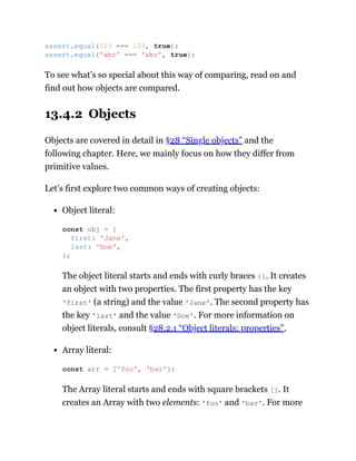 To see what’s so special about this way of comparing, read on and
find out how objects are compared.
13.4.2 Objects
Objects are covered in detail in §28 “Single objects” and the
following chapter. Here, we mainly focus on how they differ from
primitive values.
Let’s first explore two common ways of creating objects:
Object literal:
The object literal starts and ends with curly braces {}. It creates
an object with two properties. The first property has the key
'first' (a string) and the value 'Jane'. The second property has
the key 'last' and the value 'Doe'. For more information on
object literals, consult §28.2.1 “Object literals: properties”.
Array literal:
The Array literal starts and ends with square brackets []. It
creates an Array with two elements: 'foo' and 'bar'. For more
assert.equal(123 === 123, true);
assert.equal('abc' === 'abc', true);
const obj = {
first: 'Jane',
last: 'Doe',
};
const arr = ['foo', 'bar'];
 