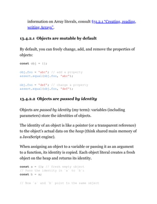 information on Array literals, consult §31.2.1 “Creating, reading,
writing Arrays”.
13.4.2.1 Objects are mutable by default
By default, you can freely change, add, and remove the properties of
objects:
13.4.2.2 Objects are passed by identity
Objects are passed by identity (my term): variables (including
parameters) store the identities of objects.
The identity of an object is like a pointer (or a transparent reference)
to the object’s actual data on the heap (think shared main memory of
a JavaScript engine).
When assigning an object to a variable or passing it as an argument
to a function, its identity is copied. Each object literal creates a fresh
object on the heap and returns its identity.
const obj = {};
obj.foo = 'abc'; // add a property
assert.equal(obj.foo, 'abc');
obj.foo = 'def'; // change a property
assert.equal(obj.foo, 'def');
const a = {}; // fresh empty object
// Pass the identity in `a` to `b`:
const b = a;
// Now `a` and `b` point to the same object
 