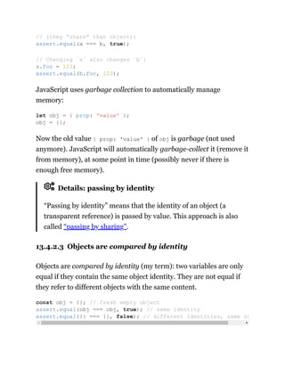 JavaScript uses garbage collection to automatically manage
memory:
Now the old value { prop: 'value' } of obj is garbage (not used
anymore). JavaScript will automatically garbage-collect it (remove it
from memory), at some point in time (possibly never if there is
enough free memory).
Details: passing by identity
“Passing by identity” means that the identity of an object (a
transparent reference) is passed by value. This approach is also
called “passing by sharing”.
13.4.2.3 Objects are compared by identity
Objects are compared by identity (my term): two variables are only
equal if they contain the same object identity. They are not equal if
they refer to different objects with the same content.
// (they “share” that object):
assert.equal(a === b, true);
// Changing `a` also changes `b`:
a.foo = 123;
assert.equal(b.foo, 123);
let obj = { prop: 'value' };
obj = {};
const obj = {}; // fresh empty object
assert.equal(obj === obj, true); // same identity
assert.equal({} === {}, false); // different identities, same co
 