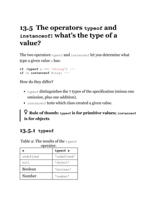 13.5 The operators typeof and
instanceof: what’s the type of a
value?
The two operators typeof and instanceof let you determine what
type a given value x has:
How do they differ?
typeof distinguishes the 7 types of the specification (minus one
omission, plus one addition).
instanceof tests which class created a given value.
Rule of thumb: typeof is for primitive values; instanceof
is for objects
13.5.1 typeof
Table 2: The results of the typeof
operator.
x typeof x
undefined 'undefined'
null 'object'
Boolean 'boolean'
Number 'number'
if (typeof x === 'string') ···
if (x instanceof Array) ···
 