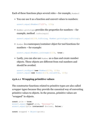 Each of these functions plays several roles – for example, Number:
You can use it as a function and convert values to numbers:
Number.prototype provides the properties for numbers – for
example, method .toString():
Number is a namespace/container object for tool functions for
numbers – for example:
Lastly, you can also use Number as a class and create number
objects. These objects are different from real numbers and
should be avoided.
13.6.1.1 Wrapping primitive values
The constructor functions related to primitive types are also called
wrapper types because they provide the canonical way of converting
primitive values to objects. In the process, primitive values are
“wrapped” in objects.
assert.equal(Number('123'), 123);
assert.equal((123).toString, Number.prototype.toString);
assert.equal(Number.isInteger(123), true);
assert.notEqual(new Number(123), 123);
assert.equal(new Number(123).valueOf(), 123);
const prim = true;
assert.equal(typeof prim, 'boolean');
assert.equal(prim instanceof Boolean, false);
const wrapped = Object(prim);
 