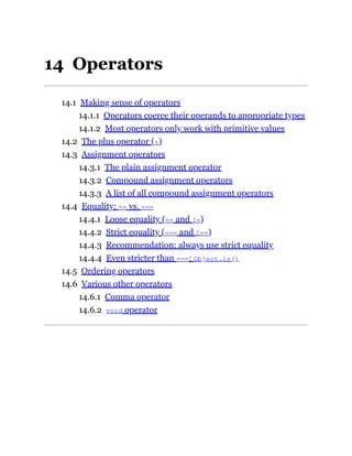 14 Operators
14.1 Making sense of operators
14.1.1 Operators coerce their operands to appropriate types
14.1.2 Most operators only work with primitive values
14.2 The plus operator (+)
14.3 Assignment operators
14.3.1 The plain assignment operator
14.3.2 Compound assignment operators
14.3.3 A list of all compound assignment operators
14.4 Equality: == vs. ===
14.4.1 Loose equality (== and !=)
14.4.2 Strict equality (=== and !==)
14.4.3 Recommendation: always use strict equality
14.4.4 Even stricter than ===: Object.is()
14.5 Ordering operators
14.6 Various other operators
14.6.1 Comma operator
14.6.2 void operator
 