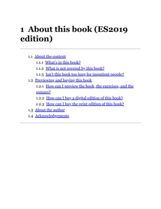 1 About this book (ES2019
edition)
1.1 About the content
1.1.1 What’s in this book?
1.1.2 What is not covered by this book?
1.1.3 Isn’t this book too long for impatient people?
1.2 Previewing and buying this book
1.2.1 How can I preview the book, the exercises, and the
quizzes?
1.2.2 How can I buy a digital edition of this book?
1.2.3 How can I buy the print edition of this book?
1.3 About the author
1.4 Acknowledgements
 