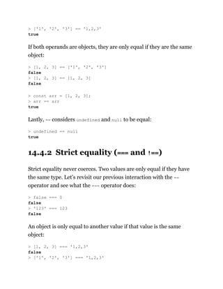 If both operands are objects, they are only equal if they are the same
object:
Lastly, == considers undefined and null to be equal:
14.4.2 Strict equality (=== and !==)
Strict equality never coerces. Two values are only equal if they have
the same type. Let’s revisit our previous interaction with the ==
operator and see what the === operator does:
An object is only equal to another value if that value is the same
object:
> ['1', '2', '3'] == '1,2,3'
true
> [1, 2, 3] == ['1', '2', '3']
false
> [1, 2, 3] == [1, 2, 3]
false
> const arr = [1, 2, 3];
> arr == arr
true
> undefined == null
true
> false === 0
false
> '123' === 123
false
> [1, 2, 3] === '1,2,3'
false
> ['1', '2', '3'] === '1,2,3'
 