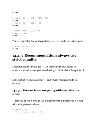 The === operator does not consider undefined and null to be equal:
14.4.3 Recommendation: always use
strict equality
I recommend to always use ===. It makes your code easier to
understand and spares you from having to think about the quirks of
==.
Let’s look at two use cases for == and what I recommend to do
instead.
14.4.3.1 Use case for ==: comparing with a number or a
string
== lets you check if a value x is a number or that number as a string –
with a single comparison:
false
> [1, 2, 3] === ['1', '2', '3']
false
> [1, 2, 3] === [1, 2, 3]
false
> const arr = [1, 2, 3];
> arr === arr
true
> undefined === null
false
if (x == 123) {
// x is either 123 or '123'
 