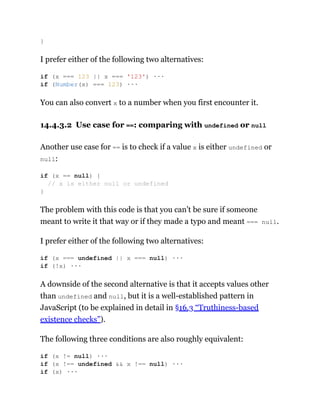 I prefer either of the following two alternatives:
You can also convert x to a number when you first encounter it.
14.4.3.2 Use case for ==: comparing with undefined or null
Another use case for == is to check if a value x is either undefined or
null:
The problem with this code is that you can’t be sure if someone
meant to write it that way or if they made a typo and meant === null.
I prefer either of the following two alternatives:
A downside of the second alternative is that it accepts values other
than undefined and null, but it is a well-established pattern in
JavaScript (to be explained in detail in §16.3 “Truthiness-based
existence checks”).
The following three conditions are also roughly equivalent:
}
if (x === 123 || x === '123') ···
if (Number(x) === 123) ···
if (x == null) {
// x is either null or undefined
}
if (x === undefined || x === null) ···
if (!x) ···
if (x != null) ···
if (x !== undefined && x !== null) ···
if (x) ···
 