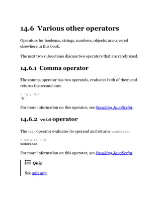 14.6 Various other operators
Operators for booleans, strings, numbers, objects: are covered
elsewhere in this book.
The next two subsections discuss two operators that are rarely used.
14.6.1 Comma operator
The comma operator has two operands, evaluates both of them and
returns the second one:
For more information on this operator, see Speaking JavaScript.
14.6.2 void operator
The void operator evaluates its operand and returns undefined:
For more information on this operator, see Speaking JavaScript.
Quiz
See quiz app.
> 'a', 'b'
'b'
> void (3 + 2)
undefined
 