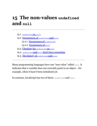 15 The non-values undefined
and null
15.1 undefined vs. null
15.2 Occurrences of undefined and null
15.2.1 Occurrences of undefined
15.2.2 Occurrences of null
15.3 Checking for undefined or null
15.4 undefined and null don’t have properties
15.5 The history of undefined and null
Many programming languages have one “non-value” called null. It
indicates that a variable does not currently point to an object – for
example, when it hasn’t been initialized yet.
In contrast, JavaScript has two of them: undefined and null.
 