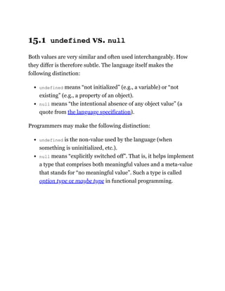 15.1 undefined vs. null
Both values are very similar and often used interchangeably. How
they differ is therefore subtle. The language itself makes the
following distinction:
undefined means “not initialized” (e.g., a variable) or “not
existing” (e.g., a property of an object).
null means “the intentional absence of any object value” (a
quote from the language specification).
Programmers may make the following distinction:
undefined is the non-value used by the language (when
something is uninitialized, etc.).
null means “explicitly switched off”. That is, it helps implement
a type that comprises both meaningful values and a meta-value
that stands for “no meaningful value”. Such a type is called
option type or maybe type in functional programming.
 