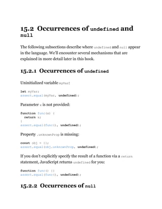 15.2 Occurrences of undefined and
null
The following subsections describe where undefined and null appear
in the language. We’ll encounter several mechanisms that are
explained in more detail later in this book.
15.2.1 Occurrences of undefined
Uninitialized variable myVar:
Parameter x is not provided:
Property .unknownProp is missing:
If you don’t explicitly specify the result of a function via a return
statement, JavaScript returns undefined for you:
15.2.2 Occurrences of null
let myVar;
assert.equal(myVar, undefined);
function func(x) {
return x;
}
assert.equal(func(), undefined);
const obj = {};
assert.equal(obj.unknownProp, undefined);
function func() {}
assert.equal(func(), undefined);
 