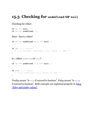 15.3 Checking for undefined or null
Checking for either:
Does x have a value?
Is x either undefined or null?
Truthy means “is true if coerced to boolean”. Falsy means “is false
if coerced to boolean”. Both concepts are explained properly in §16.2
“Falsy and truthy values”.
if (x === null) ···
if (x === undefined) ···
if (x !== undefined && x !== null) {
// ···
}
if (x) { // truthy?
// x is neither: undefined, null, false, 0, NaN, ''
}
if (x === undefined || x === null) {
// ···
}
if (!x) { // falsy?
// x is: undefined, null, false, 0, NaN, ''
}
 