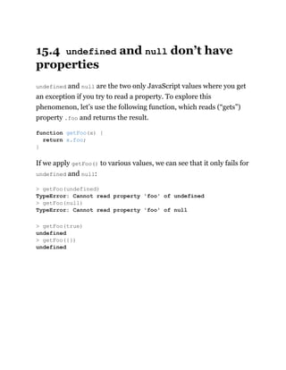 15.4 undefined and null don’t have
properties
undefined and null are the two only JavaScript values where you get
an exception if you try to read a property. To explore this
phenomenon, let’s use the following function, which reads (“gets”)
property .foo and returns the result.
If we apply getFoo() to various values, we can see that it only fails for
undefined and null:
function getFoo(x) {
return x.foo;
}
> getFoo(undefined)
TypeError: Cannot read property 'foo' of undefined
> getFoo(null)
TypeError: Cannot read property 'foo' of null
> getFoo(true)
undefined
> getFoo({})
undefined
 