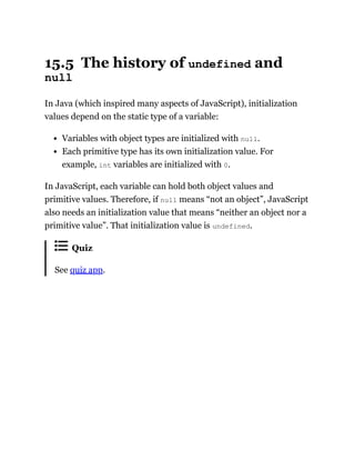 15.5 The history of undefined and
null
In Java (which inspired many aspects of JavaScript), initialization
values depend on the static type of a variable:
Variables with object types are initialized with null.
Each primitive type has its own initialization value. For
example, int variables are initialized with 0.
In JavaScript, each variable can hold both object values and
primitive values. Therefore, if null means “not an object”, JavaScript
also needs an initialization value that means “neither an object nor a
primitive value”. That initialization value is undefined.
Quiz
See quiz app.
 